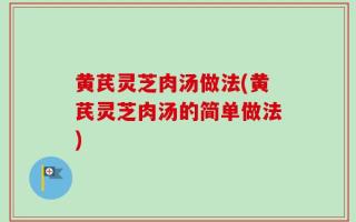 黄芪灵芝肉汤做法(黄芪灵芝肉汤的简单做法)