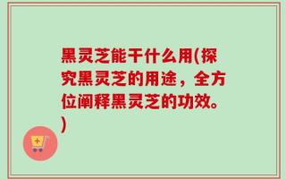 黑灵芝能干什么用(探究黑灵芝的用途，全方位阐释黑灵芝的功效。)