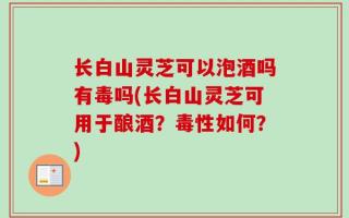 长白山灵芝可以泡酒吗有毒吗(长白山灵芝可用于酿酒？毒性如何？)