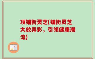 项铺街灵芝(铺街灵芝大放异彩，引领健康潮流)