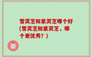 雪灵芝和紫灵芝哪个好(雪灵芝和紫灵芝，哪个更优秀？)