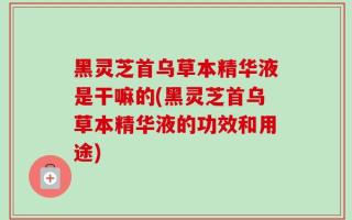 黑灵芝首乌草本精华液是干嘛的(黑灵芝首乌草本精华液的功效和用途)