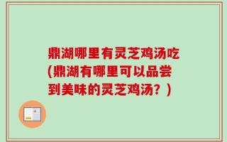 鼎湖哪里有灵芝鸡汤吃(鼎湖有哪里可以品尝到美味的灵芝鸡汤？)