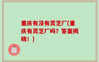 重庆有没有灵芝厂(重庆有灵芝厂吗？答案揭晓！)