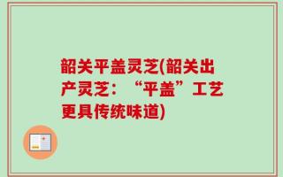 韶关平盖灵芝(韶关出产灵芝：“平盖”工艺更具传统味道)