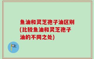鱼油和灵芝孢子油区别(比较鱼油和灵芝孢子油的不同之处)