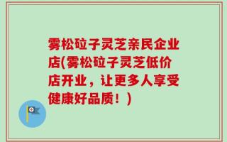 雾松砬子灵芝亲民企业店(雾松砬子灵芝低价店开业，让更多人享受健康好品质！)