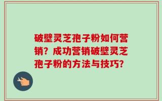 破壁灵芝孢子粉如何营销？成功营销破壁灵芝孢子粉的方法与技巧？