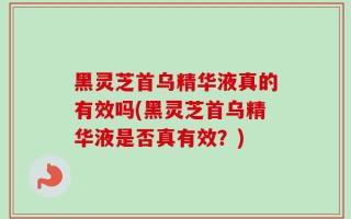 黑灵芝首乌精华液真的有效吗(黑灵芝首乌精华液是否真有效？)