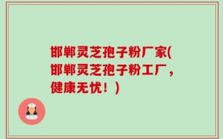 邯郸灵芝孢子粉厂家(邯郸灵芝孢子粉工厂，健康无忧！)