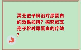 灵芝孢子粉治疗尿蛋白的效果如何？探究灵芝孢子粉对尿蛋白的疗效？