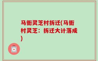 马衙灵芝村拆迁(马衙村灵芝：拆迁大计落成)