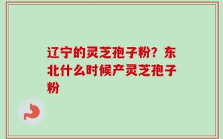 辽宁的灵芝孢子粉？东北什么时候产灵芝孢子粉