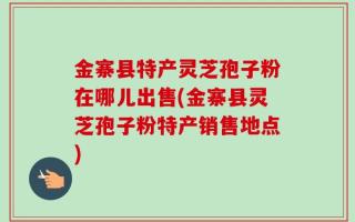 金寨县特产灵芝孢子粉在哪儿出售(金寨县灵芝孢子粉特产销售地点)