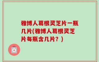 雅博人葛根灵芝片一瓶几片(雅博人葛根灵芝片每瓶含几片？)