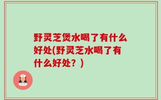 野灵芝煲水喝了有什么好处(野灵芝水喝了有什么好处？)