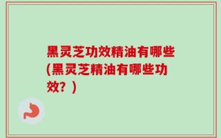 黑灵芝功效精油有哪些(黑灵芝精油有哪些功效？)