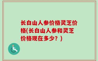 长白山人参价格灵芝价格(长白山人参和灵芝价格现在多少？)