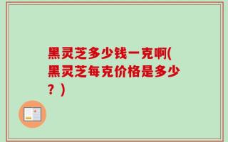 黑灵芝多少钱一克啊(黑灵芝每克价格是多少？)