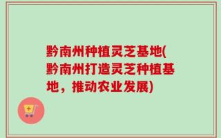 黔南州种植灵芝基地(黔南州打造灵芝种植基地，推动农业发展)