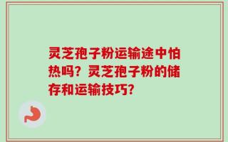 灵芝孢子粉运输途中怕热吗？灵芝孢子粉的储存和运输技巧？