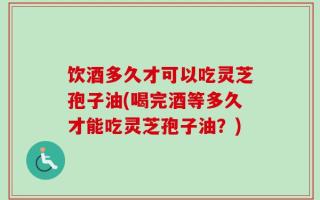 饮酒多久才可以吃灵芝孢子油(喝完酒等多久才能吃灵芝孢子油？)