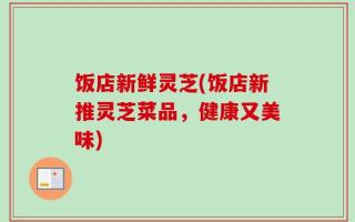 饭店新鲜灵芝(饭店新推灵芝菜品，健康又美味)