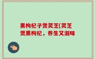 黑枸杞子煲灵芝(灵芝煲黑枸杞，养生又滋味