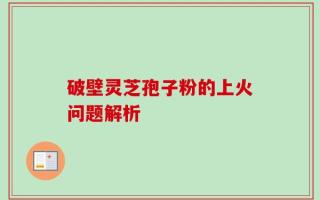 破壁灵芝孢子粉的上火问题解析