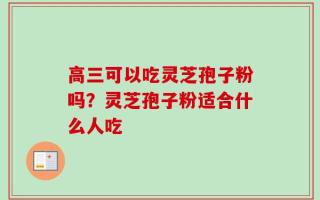 高三可以吃灵芝孢子粉吗？灵芝孢子粉适合什么人吃