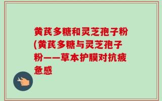 黄芪多糖和灵芝孢子粉(黄芪多糖与灵芝孢子粉——草本护膜对抗疲惫感