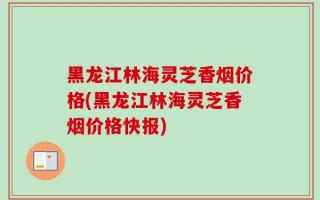 黑龙江林海灵芝香烟价格(黑龙江林海灵芝香烟价格快报)