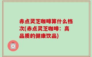 赤点灵芝咖啡算什么档次(赤点灵芝咖啡：高品质的健康饮品)