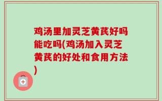 鸡汤里加灵芝黄芪好吗能吃吗(鸡汤加入灵芝黄芪的好处和食用方法)