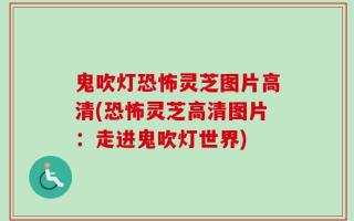 鬼吹灯恐怖灵芝图片高清(恐怖灵芝高清图片：走进鬼吹灯世界)