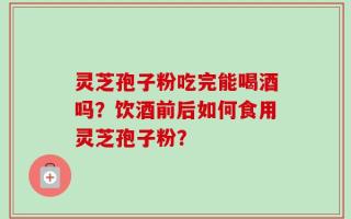 灵芝孢子粉吃完能喝酒吗？饮酒前后如何食用灵芝孢子粉？