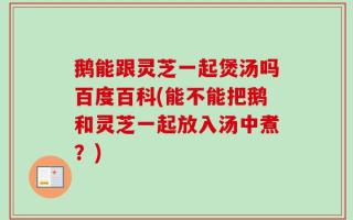 鹅能跟灵芝一起煲汤吗百度百科(能不能把鹅和灵芝一起放入汤中煮？)