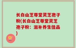长白山芝尊堂灵芝孢子粉(长白山芝尊堂灵芝孢子粉：滋补养生佳品)