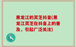 黑龙江的灵芝抖音(黑龙江灵芝在抖音上的普及，引起广泛关注)