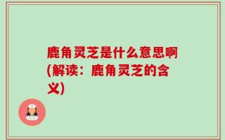鹿角灵芝是什么意思啊(解读：鹿角灵芝的含义)