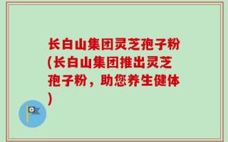 长白山集团灵芝孢子粉(长白山集团推出灵芝孢子粉，助您养生健体)
