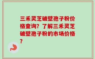 三禾灵芝破壁孢子粉价格查询？了解三禾灵芝破壁孢子粉的市场价格？