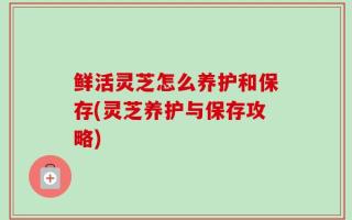 鲜活灵芝怎么养护和保存(灵芝养护与保存攻略)