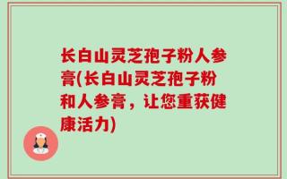长白山灵芝孢子粉人参膏(长白山灵芝孢子粉和人参膏，让您重获健康活力)