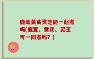 鹿茸黄芪灵芝能一起煮吗(鹿茸、黄芪、灵芝可一同煮吗？)