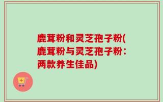 鹿茸粉和灵芝孢子粉(鹿茸粉与灵芝孢子粉：两款养生佳品)