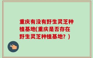 重庆有没有野生灵芝种植基地(重庆是否存在野生灵芝种植基地？)