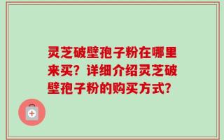 灵芝破壁孢子粉在哪里来买？详细介绍灵芝破壁孢子粉的购买方式？