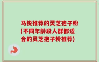 马锐推荐的灵芝孢子粉(不同年龄段人群都适合的灵芝孢子粉推荐)