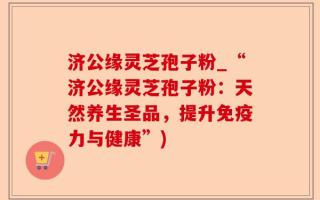 济公缘灵芝孢子粉_“济公缘灵芝孢子粉：天然养生圣品，提升免疫力与健康”)